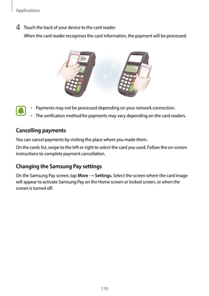 Page 110Applications
110
4 Touch the back of your device to the card reader.
When the card reader recognises the card information, the payment will be processed.
•	Payments may not be processed depending on your network connection.
•	The verification method for payments may vary depending on the card readers.
Cancelling payments
You can cancel payments by visiting the place where you made them.
On the cards list, swipe to the left or right to select the card you used. Follow the on-screen 
instructions to...