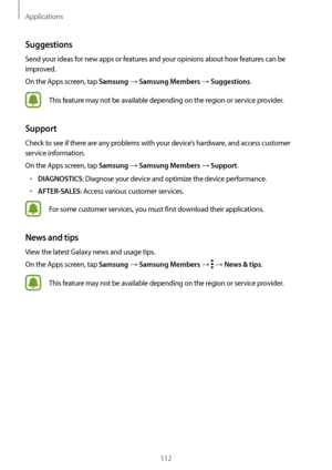 Page 112Applications
112
Suggestions
Send your ideas for new apps or features and your opinions about how features can be 
improved.
On the Apps screen, tap 
Samsung → Samsung Members → Suggestions.
This feature may not be available depending on the region or service provider.
Support
Check to see if there are any problems with your device’s hardware, and access customer 
service information.
On the Apps screen, tap 
Samsung → Samsung Members → Support.
•	DIAGNOSTICS: Diagnose your device and optimize the device...