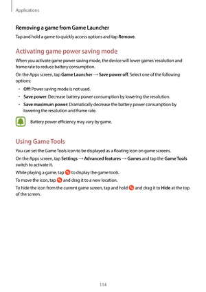 Page 114Applications
114
Removing a game from Game Launcher
Tap and hold a game to quickly access options and tap Remove.
Activating game power saving mode
When you activate game power saving mode, the device will lower games’ resolution and 
frame rate to reduce battery consumption.
On the Apps screen, tap 
Game Launcher → Save power off. Select one of the following 
options:
•	Off: Power saving mode is not used.
•	Save power: Decrease battery power consumption by lowering the resolution.
•	Save maximum power:...