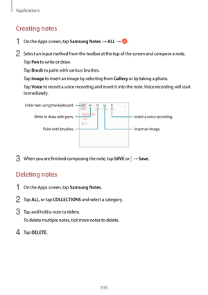 Page 116Applications
116
Creating notes
1 On the Apps screen, tap Samsung Notes → ALL → .
2 Select an input method from the toolbar at the top of the screen and compose a note.
Tap 
Pen to write or draw.
Tap 
Brush to paint with various brushes.
Tap 
Image to insert an image by selecting from Gallery or by taking a photo.
Tap 
Voice to record a voice recording and insert it into the note. Voice recording will start 
immediately.
Enter text using the keyboard.
Write or draw with pens.
Paint with brushes. Insert a...