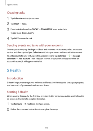 Page 118Applications
118
Creating tasks
1 Tap Calendar on the Apps screen.
2 Tap VIEW → Tasks.
3 Enter task details and tap T O D AY or TOMORROW to set a due date.
To add more details, tap 
.
4 Tap SAVE to save the task.
Syncing events and tasks with your accounts
On the Apps screen, tap Settings → Cloud and accounts → Accounts, select an account 
service, and then tap the 
Sync Calendar switch to sync events and tasks with the account.
To add accounts to sync with, open the Apps screen and tap 
Calendar →  →...
