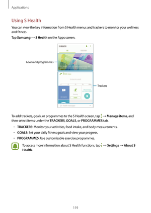 Page 119Applications
119
Using S Health
You can view the key information from S Health menus and trackers to monitor your wellness 
and fitness.
Tap 
Samsung → S Health on the Apps screen.
Trackers
Goals and programmes
To add trackers, goals, or programmes to the S Health screen, tap  → Manage items, and 
then select items under the 
TRACKERS, GOALS, or PROGRAMMES tab.
•	TRACKERS: Monitor your activities, food intake, and body measurements.
•	GOALS: Set your daily fitness goals and view your progress.
•...