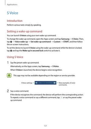 Page 121Applications
121
S Voice
Introduction
Perform various tasks simply by speaking.
Setting a wake-up command
You can launch S Voice using your own wake-up command.
To change the wake-up command, open the Apps screen and tap 
Samsung → S Voice. Then, 
tap 
 → Voice wake-up → Set wake-up command → Custom → START, and then follow 
the on-screen instructions.
To set the device to launch 
S Voice using the wake-up command while the device is locked, 
tap 
 and tap the Wake up in secured lock switch to activate...