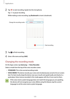 Page 123Applications
123
2 Tap  to start recording. Speak into the microphone.
Tap 
 to pause recording.
While making a voice recording, tap 
Bookmark to insert a bookmark.
Change the recording mode.
Start recording.
3 Tap  to finish recording.
4 Enter a file name and tap SAVE.
Changing the recording mode
On the Apps screen, tap Samsung → Voice Recorder.
Select a mode from the top of the voice recorder screen.
•	STANDARD: This is the normal recording mode.
•	VOICE MEMO: The device records your voice and...