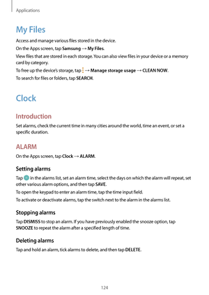 Page 124Applications
124
My Files
Access and manage various files stored in the device.
On the Apps screen, tap 
Samsung → My Files.
View files that are stored in each storage. You can also view files in your device or a memory 
card by category.
To free up the device’s storage, tap 
 → Manage storage usage → CLEAN NOW.
To search for files or folders, tap 
SEARCH.
Clock
Introduction
Set alarms, check the current time in many cities around the world, time an event, or set a 
specific duration.
ALARM
On the Apps...