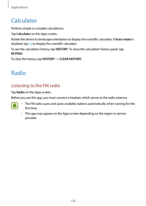 Page 126Applications
126
Calculator
Perform simple or complex calculations.
Tap 
Calculator on the Apps screen.
Rotate the device to landscape orientation to display the scientific calculator. If 
Auto rotate is 
disabled, tap 
 to display the scientific calculator.
To see the calculation history, tap 
HISTORY. To close the calculation history panel, tap 
KEYPAD.
To clear the history, tap 
HISTORY → CLEAR HISTORY.
Radio
Listening to the FM radio
Tap Radio on the Apps screen.
Before you use this app, you must...