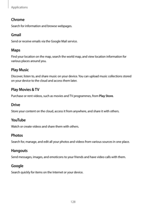 Page 128Applications
128
Chrome
Search for information and browse webpages.
Gmail
Send or receive emails via the Google Mail service.
Maps
Find your location on the map, search the world map, and view location information for 
various places around you.
Play Music
Discover, listen to, and share music on your device. You can upload music collections stored 
on your device to the cloud and access them later.
Play Movies & TV
Purchase or rent videos, such as movies and TV programmes, from Play Store.
Drive
Store...