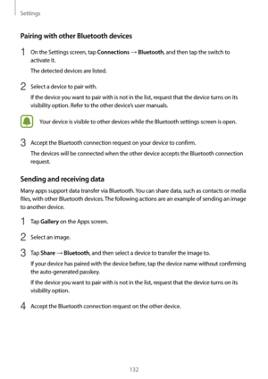 Page 132Settings
132
Pairing with other Bluetooth devices
1 On the Settings screen, tap Connections → Bluetooth, and then tap the switch to 
activate it.
The detected devices are listed.
2 Select a device to pair with.
If the device you want to pair with is not in the list, request that the device turns on its 
visibility option. Refer to the other device’s user manuals.
Your device is visible to other devices while the Bluetooth settings screen is open.
3 Accept the Bluetooth connection request on your device...