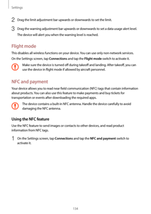 Page 134Settings
134
2 Drag the limit adjustment bar upwards or downwards to set the limit.
3 Drag the warning adjustment bar upwards or downwards to set a data usage alert level.
The device will alert you when the warning level is reached.
Flight mode
This disables all wireless functions on your device. You can use only non-network services.
On the Settings screen, tap 
Connections and tap the Flight mode switch to activate it.
Make sure the device is turned off during takeoff and landing. After takeoff, you...