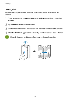 Page 136Settings
136
Sending data
Allow data exchange when your device’s NFC antenna touches the other device’s NFC 
antenna.
1 On the Settings screen, tap Connections → NFC and payment and tap the switch to 
activate it.
2 Tap the Android Beam switch to activate it.
3 Select an item and touch the other device’s NFC antenna to your device’s NFC antenna.
4 When Touch to beam. appears on the screen, tap your device’s screen to send the item.
If both devices try to send data simultaneously, the file transfer may...