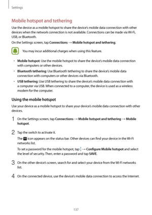 Page 137Settings
137
Mobile hotspot and tethering
Use the device as a mobile hotspot to share the device’s mobile data connection with other 
devices when the network connection is not available. Connections can be made via Wi-Fi, 
USB, or Bluetooth.
On the Settings screen, tap 
Connections → Mobile hotspot and tethering.
You may incur additional charges when using this feature.
•	Mobile hotspot: Use the mobile hotspot to share the device’s mobile data connection 
with computers or other devices.
•	Bluetooth...