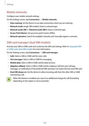 Page 138Settings
138
Mobile networks
Configure your mobile network settings.
On the Settings screen, tap 
Connections → Mobile networks.
•	Data roaming: Set the device to use data connections when you are roaming.
•	Network mode (single SIM models): Select a network type.
•	Network mode SIM 1 / Network mode SIM 2: Select a network type.
•	Access Point Names: Set up access point names (APNs).
•	Network operators: Search for available networks and manually register a network.
SIM card manager (dual SIM models)...