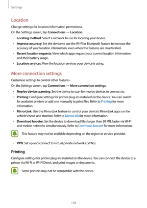 Page 139Settings
139
Location
Change settings for location information permissions.
On the Settings screen, tap 
Connections → Location.
•	Locating method: Select a network to use for locating your device.
•	Improve accuracy: Set the device to use the Wi-Fi or Bluetooth feature to increase the 
accuracy of your location information, even when the features are deactivated.
•	Recent location requests: View which apps request your current location information 
and their battery usage.
•	Location services: View the...