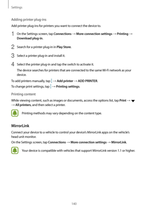 Page 140Settings
140
Adding printer plug-ins
Add printer plug-ins for printers you want to connect the device to.
1 On the Settings screen, tap Connections → More connection settings → Printing → 
Download plug-in.
2 Search for a printer plug-in in Play Store.
3 Select a printer plug-in and install it.
4 Select the printer plug-in and tap the switch to activate it.
The device searches for printers that are connected to the same Wi-Fi network as your 
device.
To add printers manually, tap 
 → Add printer → ADD...