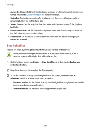 Page 144Settings
144
•	Always On Display: Set the device to display an image or information while the screen is 
turned off. Refer to Always On Display for more information.
•	Status bar: Customise the settings for displaying only 3 recent notifications and the 
remaining battery life on the status bar.
•	Screen timeout: Set the length of time the device waits before turning off the display’s 
backlight.
•	Keep screen turned off: Set the device to prevent the screen from turning on when it is 
in a dark place,...