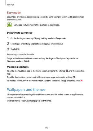 Page 145Settings
145
Easy mode
Easy mode provides an easier user experience by using a simpler layout and bigger icons on 
the Home screen.
Some app features may not be available in easy mode.
Switching to easy mode
1 On the Settings screen, tap Display → Easy mode → Easy mode.
2 Select apps under Easy applications to apply a simpler layout.
3 Tap DONE.
Returning to standard mode
Swipe to the left on the Home screen and tap Settings → Display → Easy mode → 
Standard mode → DONE.
Managing shortcuts
To add a...