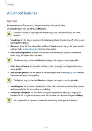 Page 146Settings
146
Advanced features
Options
Activate advanced features and change the settings that control them.
On the Settings screen, tap 
Advanced features.
Excessive shaking or impact to the device may cause unintended input for some 
features.
•	Smart stay: Set the device to prevent the display backlight from turning off while you are 
looking at the display.
•	Games: Activate the Game Launcher and Game Tools icon and change the game-related 
settings. Refer to Game Launcher for more information.
•...