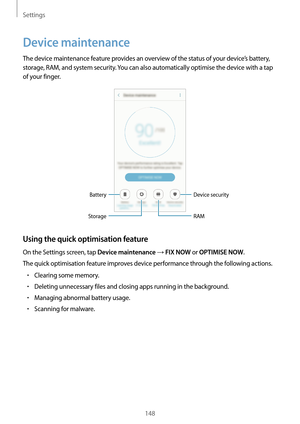 Page 148Settings
148
Device maintenance
The device maintenance feature provides an overview of the status of your device’s battery, 
storage, RAM, and system security. You can also automatically optimise the device with a tap 
of your finger.
Battery
StorageDevice security
RAM
Using the quick optimisation feature
On the Settings screen, tap Device maintenance → FIX NOW or OPTIMISE NOW.
The quick optimisation feature improves device performance through the following actions.
•	Clearing some memory.
•	Deleting...