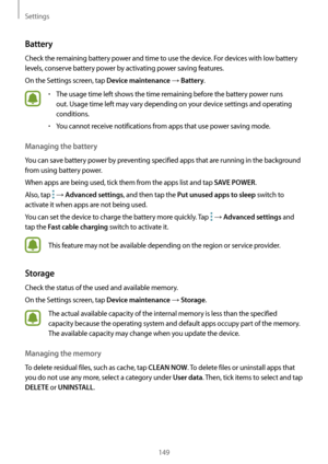 Page 149Settings
149
Battery
Check the remaining battery power and time to use the device. For devices with low battery 
levels, conserve battery power by activating power saving features.
On the Settings screen, tap 
Device maintenance → Battery.
•	The usage time left shows the time remaining before the battery power runs 
out. Usage time left may vary depending on your device settings and operating 
conditions.
•	You cannot receive notifications from apps that use power saving mode.
Managing the battery
You...