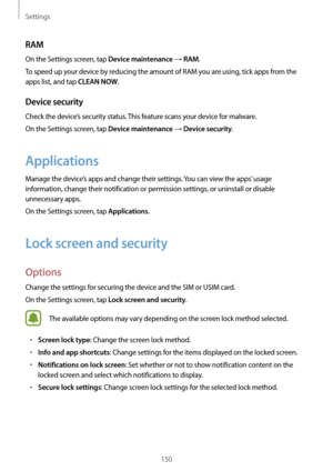 Page 150Settings
150
RAM
On the Settings screen, tap Device maintenance → RAM.
To speed up your device by reducing the amount of RAM you are using, tick apps from the 
apps list, and tap 
CLEAN NOW.
Device security
Check the device’s security status. This feature scans your device for malware.
On the Settings screen, tap 
Device maintenance → Device security.
Applications
Manage the device’s apps and change their settings. You can view the apps’ usage 
information, change their notification or permission...