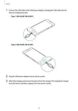 Page 16Basics
16
1 Connect the USB cable to the USB power adaptor, and plug the USB cable into the 
device’s multipurpose jack.
	–Type 1 (SM-A320F, SM-A320Y):
	–Type 2 (SM-A520F, SM-A720F):
2 Plug the USB power adaptor into an electric socket.
3 After fully charging, disconnect the device from the charger. First unplug the charger 
from the device, and then unplug it from the electric socket.   