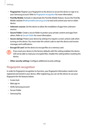 Page 151Settings
151
•	Fingerprints: Register your fingerprint to the device to secure the device or sign in to 
your Samsung account. Refer to Fingerprint recognition for more information.
•	Find My Mobile: Activate or deactivate the Find My Mobile feature. Access the Find My 
Mobile website (findmymobile.samsung.com) to track and control your lost or stolen 
device.
•	Unknown sources: Set the device to allow the installation of apps from unknown 
sources.
•	Secure Folder: Create a secure folder to protect your...