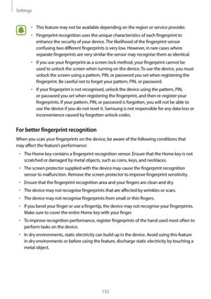 Page 152Settings
152
•	This feature may not be available depending on the region or service provider.
•	Fingerprint recognition uses the unique characteristics of each fingerprint to 
enhance the security of your device. The likelihood of the fingerprint sensor 
confusing two different fingerprints is very low. However, in rare cases where 
separate fingerprints are very similar the sensor may recognise them as identical.
•	If you use your fingerprint as a screen lock method, your fingerprint cannot be 
used to...