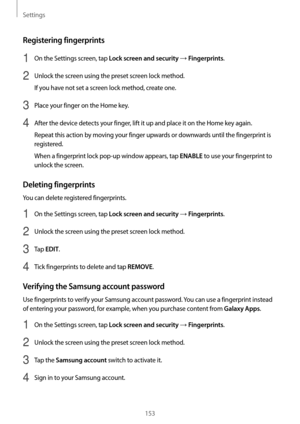 Page 153Settings
153
Registering fingerprints
1 On the Settings screen, tap Lock screen and security → Fingerprints.
2 Unlock the screen using the preset screen lock method.
If you have not set a screen lock method, create one.
3 Place your finger on the Home key.
4 After the device detects your finger, lift it up and place it on the Home key again.
Repeat this action by moving your finger upwards or downwards until the fingerprint is 
registered.
When a fingerprint lock pop-up window appears, tap 
ENABLE to use...