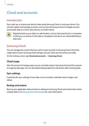 Page 155Settings
155
Cloud and accounts
Introduction
Sync, back up, or restore your device’s data using Samsung Cloud, or reset your device. You 
can also register and manage accounts, such as your Samsung account or Google account, 
and transfer data to or from other devices via Smart Switch.
Regularly back up your data to a safe location, such as Samsung Cloud or a computer, 
so that you can restore it if the data is corrupted or lost due to an unintended factory 
data reset.
Samsung Cloud
You can manage the...