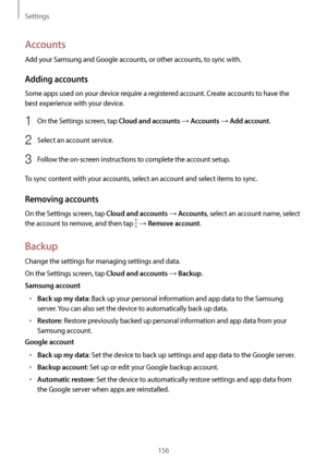 Page 156Settings
156
Accounts
Add your Samsung and Google accounts, or other accounts, to sync with.
Adding accounts
Some apps used on your device require a registered account. Create accounts to have the 
best experience with your device.
1 On the Settings screen, tap Cloud and accounts → Accounts → Add account.
2 Select an account service.
3 Follow the on-screen instructions to complete the account setup.
To sync content with your accounts, select an account and select items to sync.
Removing accounts
On the...