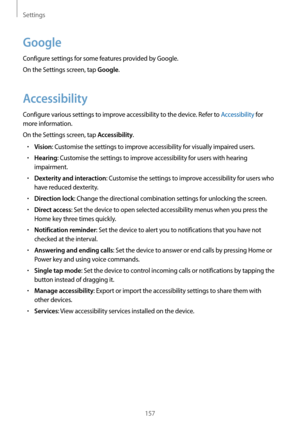 Page 157Settings
157
Google
Configure settings for some features provided by Google.
On the Settings screen, tap 
Google.
Accessibility
Configure various settings to improve accessibility to the device. Refer to Accessibility for 
more information.
On the Settings screen, tap 
Accessibility.
•	Vision: Customise the settings to improve accessibility for visually impaired users.
•	Hearing: Customise the settings to improve accessibility for users with hearing 
impairment.
•	Dexterity and interaction: Customise the...