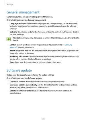 Page 158Settings
158
General management
Customise your device’s system settings or reset the device.
On the Settings screen, tap 
General management.
•	Language and input: Select device languages and change settings, such as keyboards 
and voice input types. Some options may not be available depending on the selected 
language.
•	Date and time: Access and alter the following settings to control how the device displays 
the time and date.
If the battery remains fully discharged or removed from the device, the...