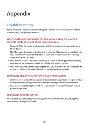 Page 160160
Appendix
Troubleshooting
Before contacting a Samsung Service Centre, please attempt the following solutions. Some 
situations may not apply to your device.
When you turn on your device or while you are using the device, it 
prompts you to enter one of the following codes:
•	Password: When the device lock feature is enabled, you must enter the password you set 
for the device.
•	PIN: When using the device for the first time or when the PIN requirement is enabled, you 
must enter the PIN supplied with...