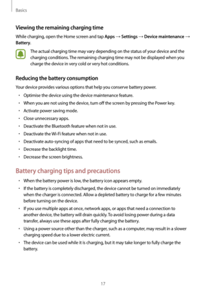 Page 17Basics
17
Viewing the remaining charging time
While charging, open the Home screen and tap Apps → Settings → Device maintenance → 
Battery.
The actual charging time may vary depending on the status of your device and the 
charging conditions. The remaining charging time may not be displayed when you 
charge the device in very cold or very hot conditions.
Reducing the battery consumption
Your device provides various options that help you conserve battery power.
•	Optimise the device using the device...