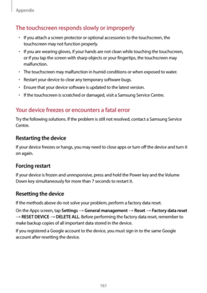 Page 161Appendix
161
The touchscreen responds slowly or improperly
•	If you attach a screen protector or optional accessories to the touchscreen, the 
touchscreen may not function properly.
•	If you are wearing gloves, if your hands are not clean while touching the touchscreen, 
or if you tap the screen with sharp objects or your fingertips, the touchscreen may 
malfunction.
•	The touchscreen may malfunction in humid conditions or when exposed to water.
•	Restart your device to clear any temporary software...