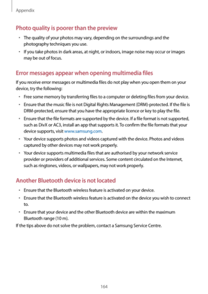 Page 164Appendix
164
Photo quality is poorer than the preview
•	The quality of your photos may vary, depending on the surroundings and the 
photography techniques you use.
•	If you take photos in dark areas, at night, or indoors, image noise may occur or images 
may be out of focus.
Error messages appear when opening multimedia files
If you receive error messages or multimedia files do not play when you open them on your 
device, try the following:
•	Free some memory by transferring files to a computer or...