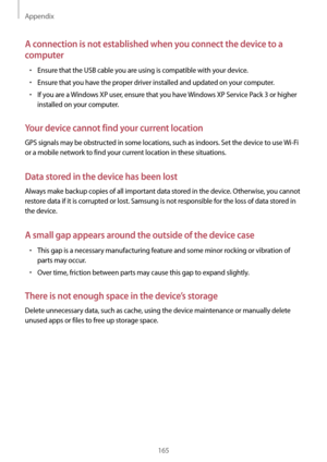 Page 165Appendix
165
A connection is not established when you connect the device to a 
computer
•	Ensure that the USB cable you are using is compatible with your device.
•	Ensure that you have the proper driver installed and updated on your computer.
•	If you are a Windows XP user, ensure that you have Windows XP Service Pack 3 or higher 
installed on your computer.
Your device cannot find your current location
GPS signals may be obstructed in some locations, such as indoors. Set the device to use  Wi-Fi 
or a...