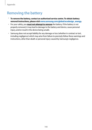 Page 166Appendix
166
Removing the battery
•	To remove the battery, contact an authorised service centre. To obtain battery 
removal instructions, please visit 
www.samsung.com/global/ecodesign_energy .
•	For your safety, you must not attempt to remove the battery. If the battery is not 
properly removed, it may lead to damage to the battery and device, cause personal 
injury, and/or result in the device being unsafe.
•	Samsung does not accept liability for any damage or loss (whether in contract or tort,...