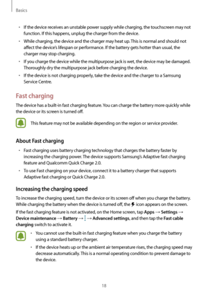 Page 18Basics
18
•	If the device receives an unstable power supply while charging, the touchscreen may not 
function. If this happens, unplug the charger from the device.
•	While charging, the device and the charger may heat up. This is normal and should not 
affect the device’s lifespan or performance. If the battery gets hotter than usual, the 
charger may stop charging.
•	If you charge the device while the multipurpose jack is wet, the device may be damaged. 
Thoroughly dry the multipurpose jack before...