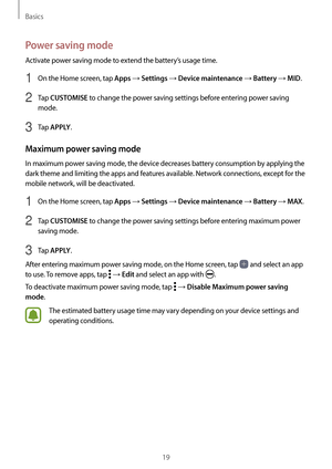 Page 19Basics
19
Power saving mode
Activate power saving mode to extend the battery’s usage time.
1 On the Home screen, tap Apps → Settings → Device maintenance → Battery → MID.
2 Tap CUSTOMISE to change the power saving settings before entering power saving 
mode.
3 Tap APPLY.
Maximum power saving mode
In maximum power saving mode, the device decreases battery consumption by applying the 
dark theme and limiting the apps and features available. Network connections, except for the 
mobile network, will be...