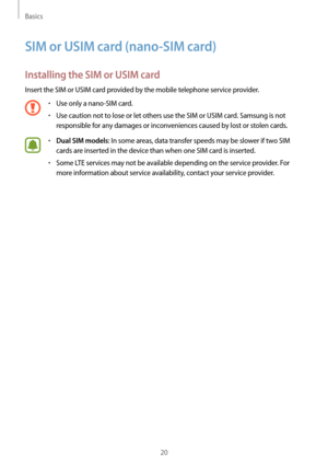 Page 20Basics
20
SIM or USIM card (nano-SIM card)
Installing the SIM or USIM card
Insert the SIM or USIM card provided by the mobile telephone service provider.
•	Use only a nano-SIM card.
•	Use caution not to lose or let others use the SIM or USIM card. Samsung is not 
responsible for any damages or inconveniences caused by lost or stolen cards.
•	Dual SIM models: In some areas, data transfer speeds may be slower if two SIM 
cards are inserted in the device than when one SIM card is inserted.
•	Some LTE...