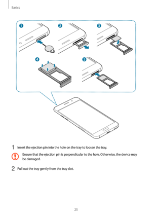 Page 25Basics
25
1 Insert the ejection pin into the hole on the tray to loosen the tray.
Ensure that the ejection pin is perpendicular to the hole. Otherwise, the device may 
be damaged.
2 Pull out the tray gently from the tray slot.   