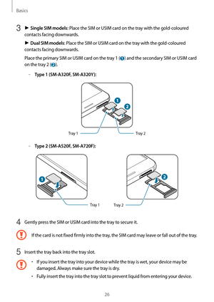 Page 26Basics
26
3 ► Single SIM models: Place the SIM or USIM card on the tray with the gold-coloured 
contacts facing downwards.
►  Dual SIM models: Place the SIM or USIM card on the tray with the gold-coloured 
contacts facing downwards.
Place the primary SIM or USIM card on the tray 1 (
 1 ) and the secondary SIM or USIM card 
on the tray 2 (
 2 ).
	–Type 1 (SM-A320F, SM-A320Y):
Tray 2
Tray 1
	–Type 2 (SM-A520F, SM-A720F):
Tray 1Tray 2
4 Gently press the SIM or USIM card into the tray to secure it.
If the...