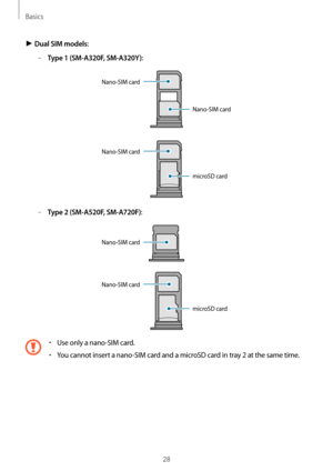 Page 28Basics
28
► Dual SIM models:
	–Type 1 (SM-A320F, SM-A320Y):
Nano-SIM card
Nano-SIM card
microSD card Nano-SIM card
	–Type 2 (SM-A520F, SM-A720F):
Nano-SIM card
Nano-SIM card
microSD card
•	Use only a nano-SIM card.
•	You cannot insert a nano-SIM card and a microSD card in tray 2 at the same time.   