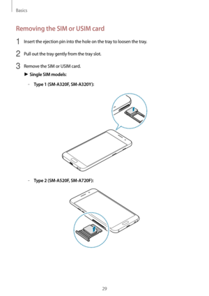 Page 29Basics
29
Removing the SIM or USIM card
1 Insert the ejection pin into the hole on the tray to loosen the tray.
2 Pull out the tray gently from the tray slot.
3 Remove the SIM or USIM card.
► Single SIM models:
	–Type 1 (SM-A320F, SM-A320Y):
	–Type 2 (SM-A520F, SM-A720F):   