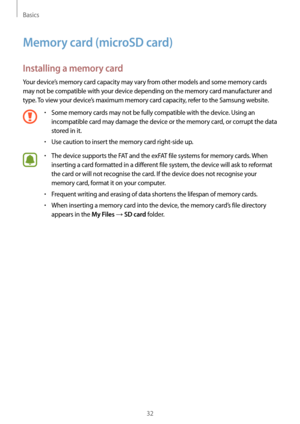 Page 32Basics
32
Memory card (microSD card)
Installing a memory card
Your device’s memory card capacity may vary from other models and some memory cards 
may not be compatible with your device depending on the memory card manufacturer and 
type. To view your device’s maximum memory card capacity, refer to the Samsung website.
•	Some memory cards may not be fully compatible with the device. Using an 
incompatible card may damage the device or the memory card, or corrupt the data 
stored in it.
•	Use caution to...
