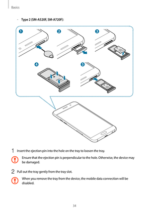 Page 34Basics
34
	–Type 2 (SM-A520F, SM-A720F):
1 Insert the ejection pin into the hole on the tray to loosen the tray.
Ensure that the ejection pin is perpendicular to the hole. Otherwise, the device may 
be damaged.
2 Pull out the tray gently from the tray slot.
When you remove the tray from the device, the mobile data connection will be 
disabled.   