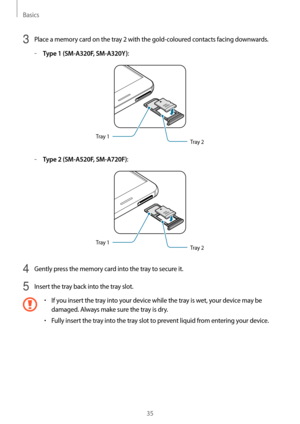 Page 35Basics
35
3 Place a memory card on the tray 2 with the gold-coloured contacts facing downwards.
	–Type 1 (SM-A320F, SM-A320Y):
Tray 2
Tray 1
	–Type 2 (SM-A520F, SM-A720F):
Tray 2
Tray 1
4 Gently press the memory card into the tray to secure it.
5 Insert the tray back into the tray slot.
•	If you insert the tray into your device while the tray is wet, your device may be 
damaged. Always make sure the tray is dry.
•	Fully insert the tray into the tray slot to prevent liquid from entering your device.   