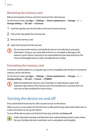 Page 36Basics
36
Removing the memory card
Before removing the memory card, first unmount it for safe removal.
On the Home screen, tap 
Apps → Settings → Device maintenance → Storage →  → 
Storage settings → SD card → Unmount.
1 Insert the ejection pin into the hole on the tray to loosen the tray.
2 Pull out the tray gently from the tray slot.
3 Remove the memory card.
4 Insert the tray back into the tray slot.
Do not remove the memory card while the device is transferring or accessing 
information. Doing so can...