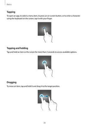 Page 38Basics
38
Tapping
To open an app, to select a menu item, to press an on-screen button, or to enter a character 
using the keyboard on the screen, tap it with your finger.
Tapping and holding
Tap and hold an item or the screen for more than 2 seconds to access available options.
Dragging
To move an item, tap and hold it and drag it to the target position.   